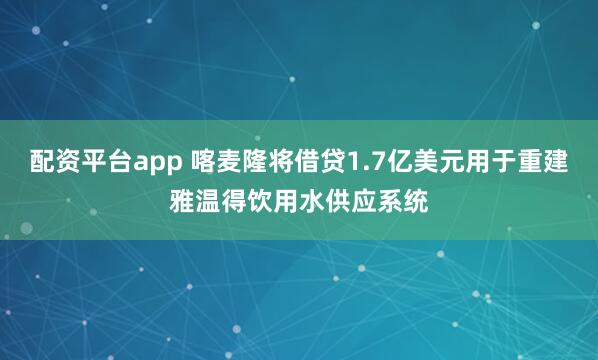 配资平台app 喀麦隆将借贷1.7亿美元用于重建雅温得饮用水供应系统