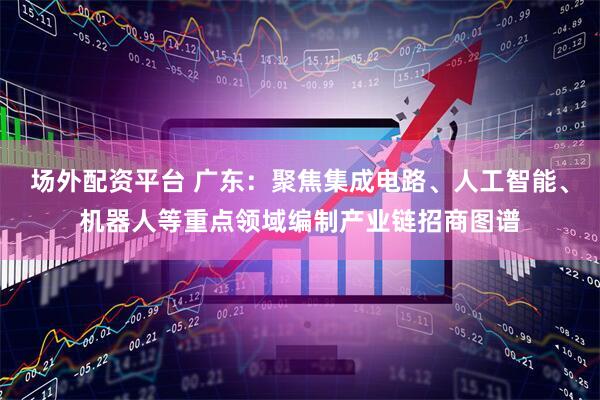 场外配资平台 广东：聚焦集成电路、人工智能、机器人等重点领域编制产业链招商图谱