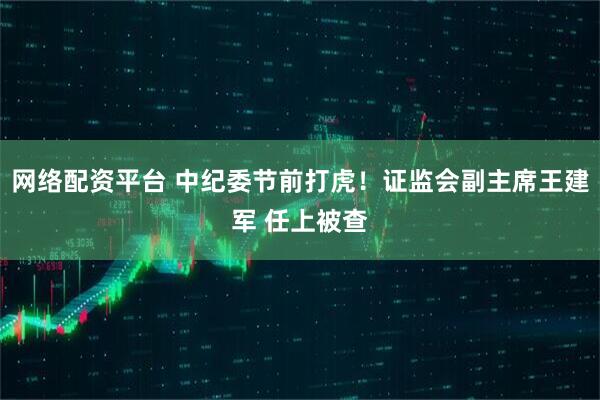网络配资平台 中纪委节前打虎！证监会副主席王建军 任上被查