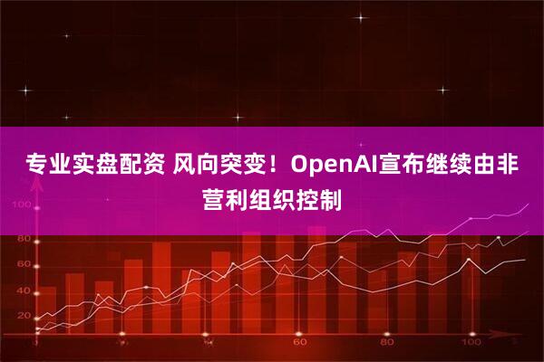 专业实盘配资 风向突变！OpenAI宣布继续由非营利组织控制
