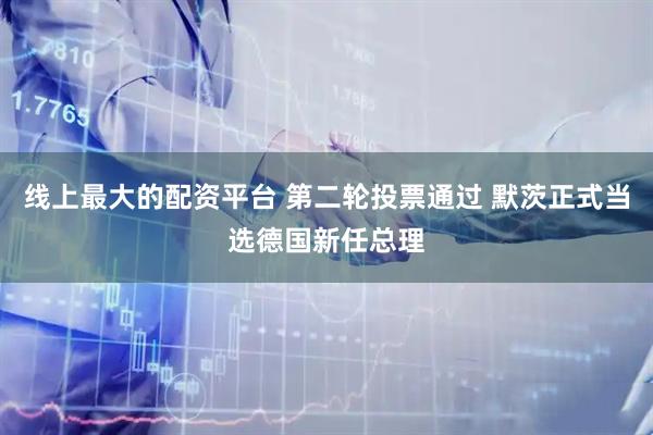 线上最大的配资平台 第二轮投票通过 默茨正式当选德国新任总理