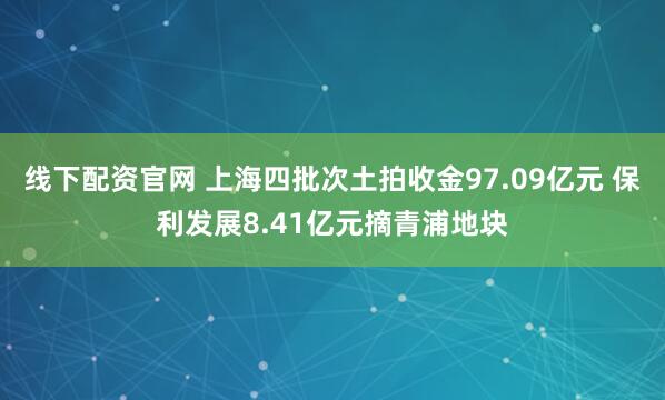线下配资官网 上海四批次土拍收金97.09亿元 保利发展8.41亿元摘青浦地块