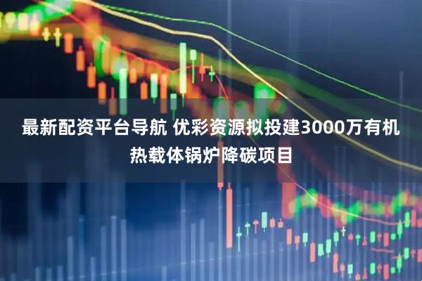 最新配资平台导航 优彩资源拟投建3000万有机热载体锅炉降碳项目