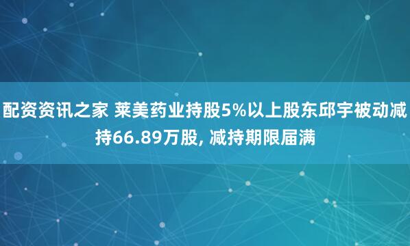 配资资讯之家 莱美药业持股5%以上股东邱宇被动减持66.89万股, 减持期限届满