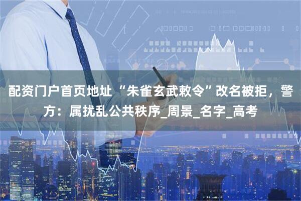 配资门户首页地址 “朱雀玄武敕令”改名被拒，警方：属扰乱公共秩序_周景_名字_高考
