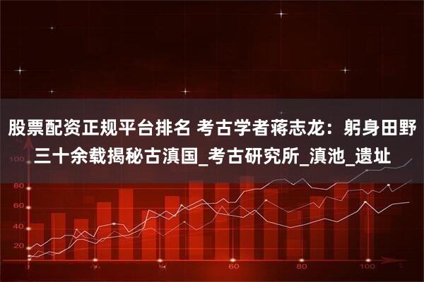 股票配资正规平台排名 考古学者蒋志龙：躬身田野三十余载揭秘古滇国_考古研究所_滇池_遗址