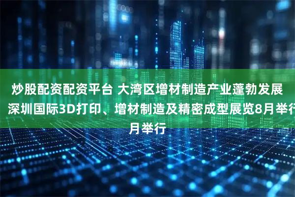 炒股配资配资平台 大湾区增材制造产业蓬勃发展！深圳国际3D打印、增材制造及精密成型展览8月举行