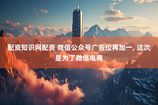 配资知识网配资 微信公众号广告位再加一, 这次是为了微信电商