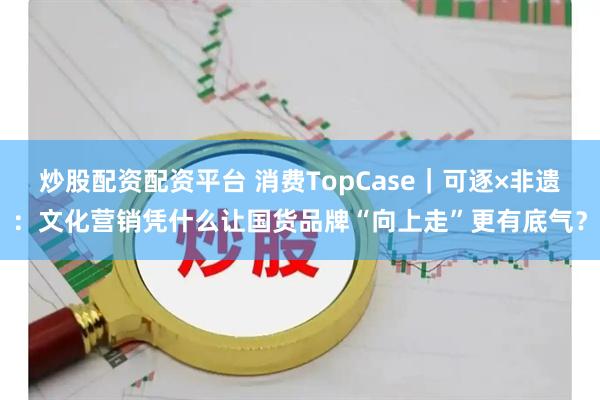 炒股配资配资平台 消费TopCase｜可逐×非遗：文化营销凭什么让国货品牌“向上走”更有底气？