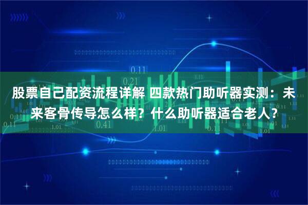 股票自己配资流程详解 四款热门助听器实测：未来客骨传导怎么样？什么助听器适合老人？