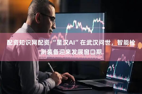 配资知识网配资 “星汉AI”在武汉问世，智能检测装备迎来发展窗口期