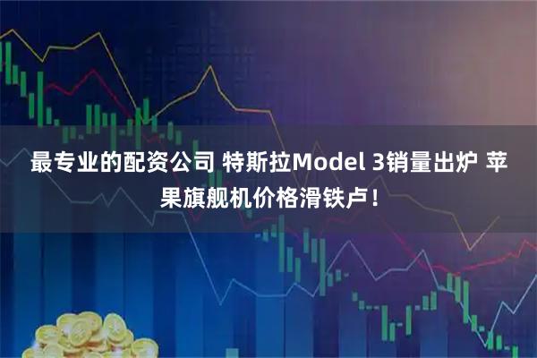 最专业的配资公司 特斯拉Model 3销量出炉 苹果旗舰机价格滑铁卢！