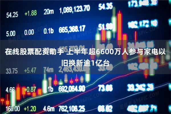 在线股票配资助手 上半年超6600万人参与家电以旧换新逾1亿台