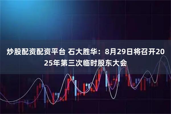 炒股配资配资平台 石大胜华：8月29日将召开2025年第三次临时股东大会