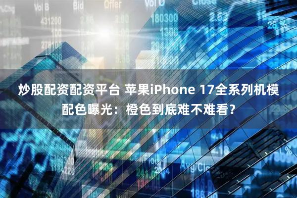 炒股配资配资平台 苹果iPhone 17全系列机模配色曝光：橙色到底难不难看？
