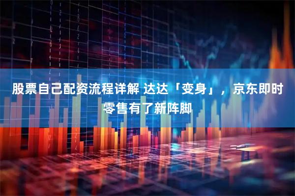 股票自己配资流程详解 达达「变身」，京东即时零售有了新阵脚
