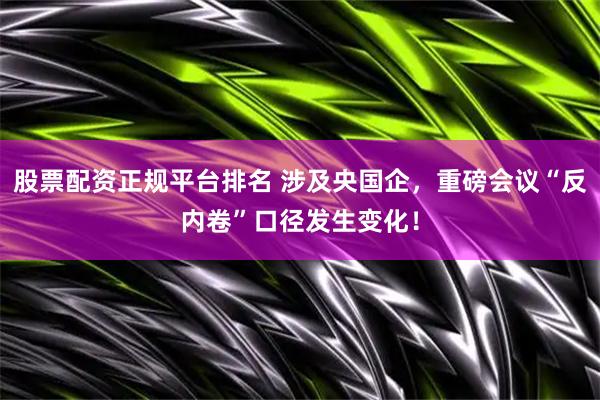 股票配资正规平台排名 涉及央国企，重磅会议“反内卷”口径发生变化！
