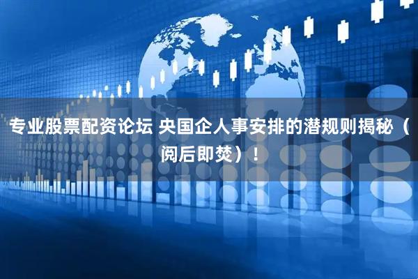 专业股票配资论坛 央国企人事安排的潜规则揭秘（阅后即焚）！