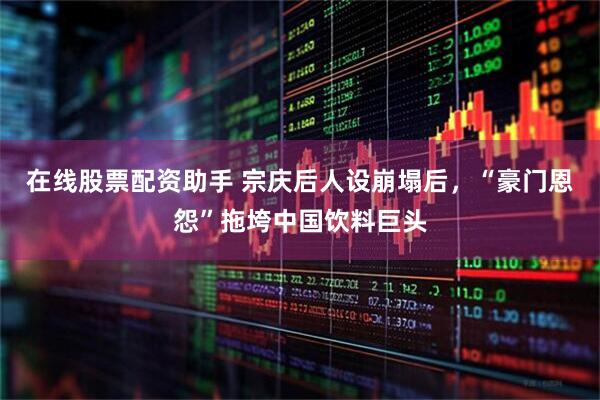 在线股票配资助手 宗庆后人设崩塌后，“豪门恩怨”拖垮中国饮料巨头