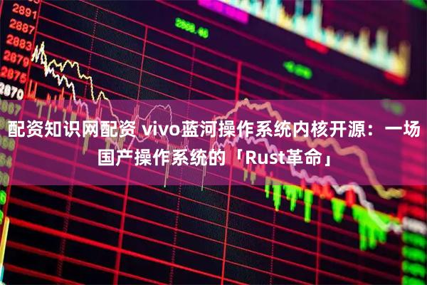 配资知识网配资 vivo蓝河操作系统内核开源：一场国产操作系统的「Rust革命」