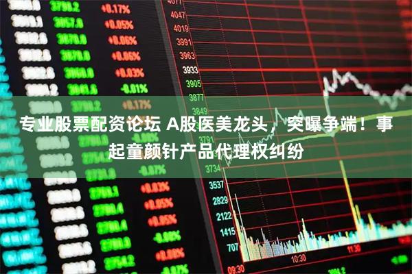 专业股票配资论坛 A股医美龙头，突曝争端！事起童颜针产品代理权纠纷
