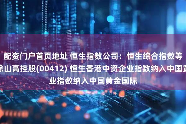 配资门户首页地址 恒生指数公司：恒生综合指数等指数剔除山高控股(00412) 恒生香港中资企业指数纳入中国黄金国际