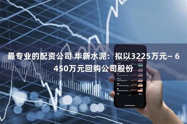 最专业的配资公司 华新水泥：拟以3225万元— 6450万元回购公司股份