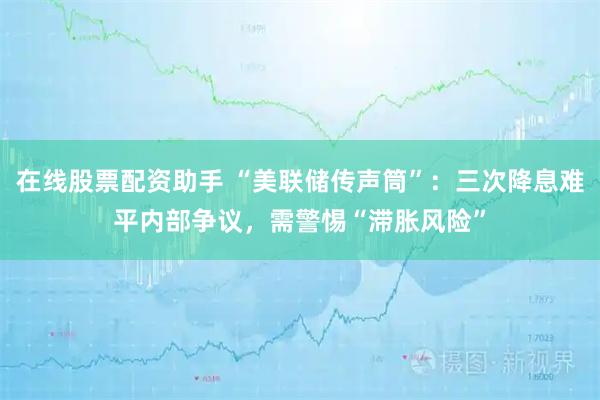 在线股票配资助手 “美联储传声筒”:三次降息难平内部争议,需警惕“滞胀风险”