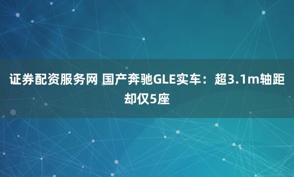 证券配资服务网 国产奔驰GLE实车：超3.1m轴距却仅5座