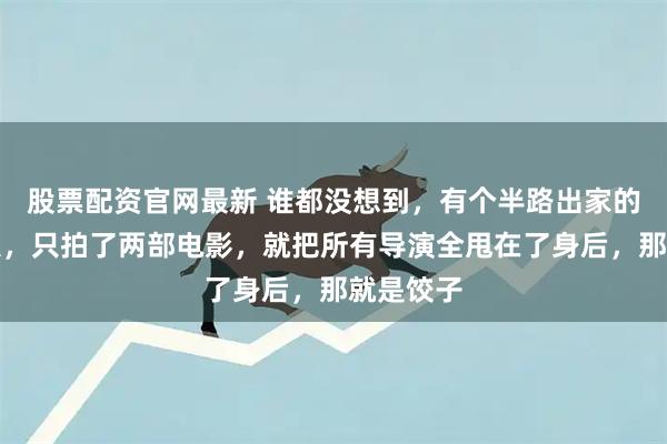 股票配资官网最新 谁都没想到，有个半路出家的四川男人，只拍了两部电影，就把所有导演全甩在了身后，那就是饺子
