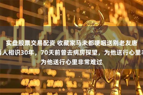 实盘股票交易配资 收藏家马未都哽咽送别老友唐师曾：两人相识30年，70天前曾去病房探望，为他送行心里非常难过